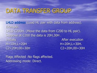 DATA TRANSFER GROUP
LHLD address.(Load HL pair with data from address).
Example:
LHLD C200H. (Move the data from C200 to HL pair).
Suppose at C200 the data is 20H,30H .
Initially After execution
H=10H,L=20H H=20H,L=30H.
C2=20H,00=30H C2=20H,00=30H
Flags Affected :No flags affected.
Addressing mode: Direct.
 