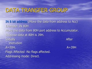 DATA TRANSFER GROUP
IN 8 bit address (Move the data from address to Acc)
Example: IN 80H
Move the data from 80H port address to Accumulator.
Suppose data at 80H is 39H.
Initially After
execution
A=20H. A=39H
Flags Affected :No flags affected.
Addressing mode: Direct.
 