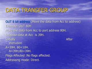 DATA TRANSFER GROUP
OUT 8 bit address (Move the data from Acc to address)
Example: OUT 80H
Move the data from Acc to port address 80H.
Suppose data at Acc is 39H.
Initially After
execution
A=39H. 80=10H.
A=39H,80=39H.
Flags Affected :No flags affected.
Addressing mode: Direct.
 