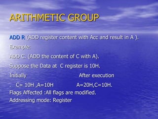 ARITHMETIC GROUP
ADD R (ADD register content with Acc and result in A ).
Example:
ADD C. (ADD the content of C with A).
Suppose the Data at C register is 10H.
Initially After execution
. C= 10H ,A=10H A=20H,C=10H.
Flags Affected :All flags are modified.
Addressing mode: Register
 