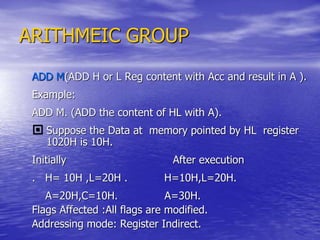 ARITHMEIC GROUP
ADD M(ADD H or L Reg content with Acc and result in A ).
Example:
ADD M. (ADD the content of HL with A).
 Suppose the Data at memory pointed by HL register
1020H is 10H.
Initially After execution
. H= 10H ,L=20H . H=10H,L=20H.
A=20H,C=10H. A=30H.
Flags Affected :All flags are modified.
Addressing mode: Register Indirect.
 