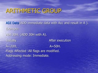 ARITHMETIC GROUP
ADI Data(ADD immediate data with Acc and result in A ).
Example:
ADI 30H. (ADD 30H with A).
Initially After execution
A=20H, A=50H.
Flags Affected :All flags are modified.
Addressing mode: Immediate.
 