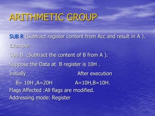 ARITHMETIC GROUP
SUB R (Subtract register content from Acc and result in A ).
Example:
SUB B. (Subtract the content of B from A ).
Suppose the Data at B register is 10H .
Initially After execution
. B= 10H ,A=20H A=10H,B=10H.
Flags Affected :All flags are modified.
Addressing mode: Register
 