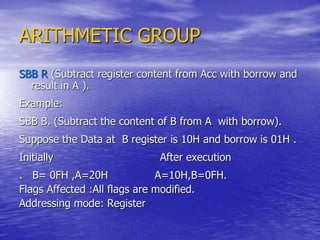ARITHMETIC GROUP
SBB R (Subtract register content from Acc with borrow and
result in A ).
Example:
SBB B. (Subtract the content of B from A with borrow).
Suppose the Data at B register is 10H and borrow is 01H .
Initially After execution
. B= 0FH ,A=20H A=10H,B=0FH.
Flags Affected :All flags are modified.
Addressing mode: Register
 