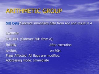 ARITHMETIC GROUP
SUI Data(Subtract immediate data from Acc and result in A
).
Example:
SUI 30H. (Subtract 30H from A).
Initially After execution
A=80H, A=50H.
Flags Affected :All flags are modified.
Addressing mode: Immediate
 