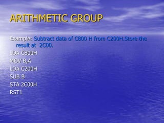 ARITHMETIC GROUP
Example: Subtract data of C800 H from C200H.Store the
result at 2C00.
LDA C800H
MOV B,A
LDA C200H
SUB B
STA 2C00H
RST1
 