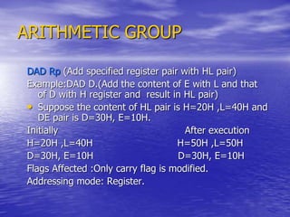 ARITHMETIC GROUP
DAD Rp (Add specified register pair with HL pair)
Example:DAD D.(Add the content of E with L and that
of D with H register and result in HL pair)
• Suppose the content of HL pair is H=20H ,L=40H and
DE pair is D=30H, E=10H.
Initially After execution
H=20H ,L=40H H=50H ,L=50H
D=30H, E=10H D=30H, E=10H
Flags Affected :Only carry flag is modified.
Addressing mode: Register.
 