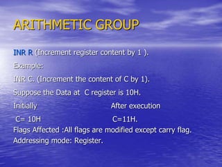 ARITHMETIC GROUP
INR R (Increment register content by 1 ).
Example:
INR C. (Increment the content of C by 1).
Suppose the Data at C register is 10H.
Initially After execution
C= 10H C=11H.
Flags Affected :All flags are modified except carry flag.
Addressing mode: Register.
 