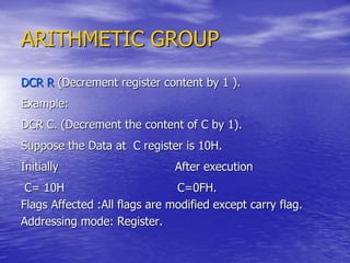 ARITHMETIC GROUP
DCR R (Decrement register content by 1 ).
Example:
DCR C. (Decrement the content of C by 1).
Suppose the Data at C register is 10H.
Initially After execution
C= 10H C=0FH.
Flags Affected :All flags are modified except carry flag.
Addressing mode: Register.
 