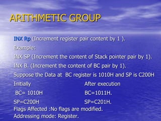 ARITHMETIC GROUP
INX Rp (Increment register pair content by 1 ).
Example:
INX SP (Increment the content of Stack pointer pair by 1).
INX B. (Increment the content of BC pair by 1).
Suppose the Data at BC register is 1010H and SP is C200H
Initially After execution
BC= 1010H BC=1011H.
SP=C200H SP=C201H.
Flags Affected :No flags are modified.
Addressing mode: Register.
 