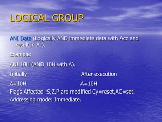 LOGICAL GROUP
ANI Data (Logically AND immediate data with Acc and
result in A ).
Example:
ANI 10H (AND 10H with A).
Initially After execution
A=10H A=10H
Flags Affected :S,Z,P are modified Cy=reset,AC=set.
Addressing mode: Immediate.
 