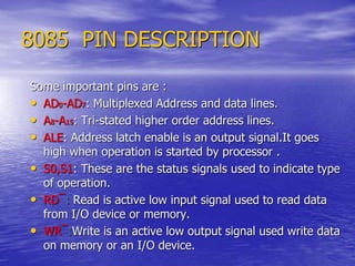 8085 PIN DESCRIPTION
Some important pins are :
• AD0-AD7: Multiplexed Address and data lines.
• A8-A15: Tri-stated higher order address lines.
• ALE: Address latch enable is an output signal.It goes
high when operation is started by processor .
• S0,S1: These are the status signals used to indicate type
of operation.
• RD¯: Read is active low input signal used to read data
from I/O device or memory.
• WR¯:Write is an active low output signal used write data
on memory or an I/O device.
 