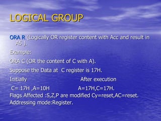 LOGICAL GROUP
ORA R (Logically OR register content with Acc and result in
A5 ).
Example:
ORA C (OR the content of C with A).
Suppose the Data at C register is 17H.
Initially After execution
C= 17H ,A=10H A=17H,C=17H.
Flags Affected :S,Z,P are modified Cy=reset,AC=reset.
Addressing mode:Register.
 