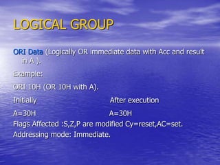 LOGICAL GROUP
ORI Data (Logically OR immediate data with Acc and result
in A ).
Example:
ORI 10H (OR 10H with A).
Initially After execution
A=30H A=30H
Flags Affected :S,Z,P are modified Cy=reset,AC=set.
Addressing mode: Immediate.
 