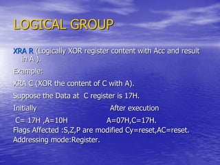 LOGICAL GROUP
XRA R (Logically XOR register content with Acc and result
in A ).
Example:
XRA C (XOR the content of C with A).
Suppose the Data at C register is 17H.
Initially After execution
C= 17H ,A=10H A=07H,C=17H.
Flags Affected :S,Z,P are modified Cy=reset,AC=reset.
Addressing mode:Register.
 