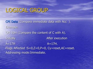 LOGICAL GROUP
CPI Data (Compare immediate data with Acc ).
Example:
CPI 10H (Compare the content of C with A).
Initially After execution
A=17H A=17H.
Flags Affected :S=0,Z=0,P=0, Cy=reset,AC=reset.
Addressing mode:Immediate.
 