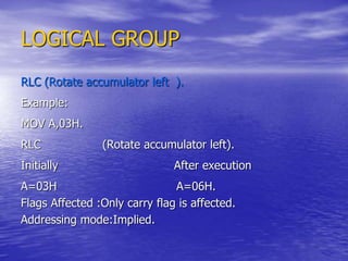 LOGICAL GROUP
RLC (Rotate accumulator left ).
Example:
MOV A,03H.
RLC (Rotate accumulator left).
Initially After execution
A=03H A=06H.
Flags Affected :Only carry flag is affected.
Addressing mode:Implied.
 