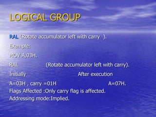 LOGICAL GROUP
RAL (Rotate accumulator left with carry ).
Example:
MOV A,03H.
RAL (Rotate accumulator left with carry).
Initially After execution
A=03H , carry =01H A=07H.
Flags Affected :Only carry flag is affected.
Addressing mode:Implied.
 