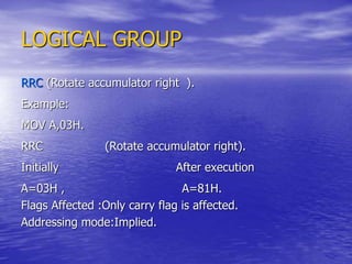 LOGICAL GROUP
RRC (Rotate accumulator right ).
Example:
MOV A,03H.
RRC (Rotate accumulator right).
Initially After execution
A=03H , A=81H.
Flags Affected :Only carry flag is affected.
Addressing mode:Implied.
 