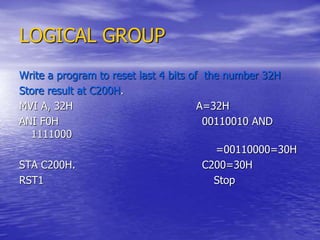 LOGICAL GROUP
Write a program to reset last 4 bits of the number 32H
Store result at C200H.
MVI A, 32H A=32H
ANI F0H 00110010 AND
1111000
=00110000=30H
STA C200H. C200=30H
RST1 Stop
 