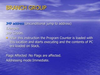 BRANCH GROUP
JMP address(Unconditional jump to address)
Example:
JMP C200H.
• After this instruction the Program Counter is loaded with
this location and starts executing and the contents of PC
are loaded on Stack.
Flags Affected :No Flags are affected.
Addressing mode:Immediate.
 