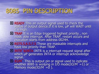 8085 PIN DESCRIPTION
 READY:This an output signal used to check the
status of output device.If it is low, µP will WAIT until
it is high.
 TRAP:It is an Edge triggered highest priority , non
mask able interrupt. After TRAP, restart occurs and
execution starts from address 0024H.
 RST5.5,6.5,7.5:These are maskable interrupts and
have low priority than TRAP.
 INTR¯&INTA:INTR is a interrupt request signal after
which µP generates INTA or interrupt acknowledge
signal.
 IO/M¯:This is output pin or signal used to indicate
whether 8085 is working in I/O mode(IO/M¯=1) or
Memory mode(IO/M¯=0 ).
 