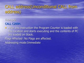 CALL address(Unconditional CALL from
address)
Example:
CALL C200H.
• After this instruction the Program Counter is loaded with
this location and starts executing and the contents of PC
are loaded on Stack.
Flags Affected :No Flags are affected.
Addressing mode:Immediate
 