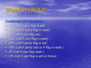BRANCH GROUP
Conditional Call Instructions.
• CC (Call if Carry flag is set)
• CNC (Call if Carry flag is reset)
• CZ (Call if zero flag set)
• CNZ (Call if zero flag is reset)
• CPE (Call if parity flag is set)
• CPO (Call if parity odd or P flag is reset )
• CP (Call if sign flag reset )
• CM (Call if sign flag is set or minus)
 