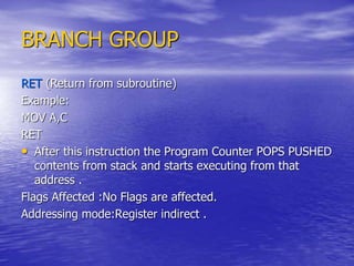 BRANCH GROUP
RET (Return from subroutine)
Example:
MOV A,C
RET
• After this instruction the Program Counter POPS PUSHED
contents from stack and starts executing from that
address .
Flags Affected :No Flags are affected.
Addressing mode:Register indirect .
 