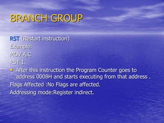 BRANCH GROUP
RST (Restart instruction)
Example:
MOV A,C
RST 1.
• After this instruction the Program Counter goes to
address 0008H and starts executing from that address .
Flags Affected :No Flags are affected.
Addressing mode:Register indirect.
 