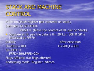 STACK AND MACHINE
CONTROL
PUSH Rp.(Push register pair contents on stack).
Example:LXI SP FFFFH.
PUSH H. (Move the content of HL pair on Stack).
• Suppose at HL pair the data is H= 20H,L= 30H & SP is
initialized at FFFFH
Initially After execution
H=20H,L=30H H=20H,L=30H.
SP=FFFF H
FFFD=30H,FFFE=20H
Flags Affected :No flags affected.
Addressing mode: Register indirect.
 