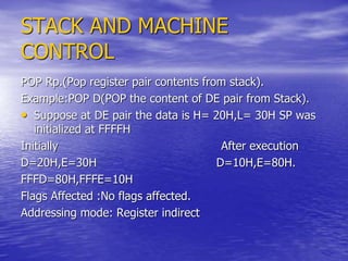 STACK AND MACHINE
CONTROL
POP Rp.(Pop register pair contents from stack).
Example:POP D(POP the content of DE pair from Stack).
• Suppose at DE pair the data is H= 20H,L= 30H SP was
initialized at FFFFH
Initially After execution
D=20H,E=30H D=10H,E=80H.
FFFD=80H,FFFE=10H
Flags Affected :No flags affected.
Addressing mode: Register indirect
 