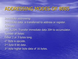 ADDRESSING MODES OF 8085
Immediate addressing:
Immediate data is transferred to address or register.
Example:
MVI A,20H. Transfer immediate data 20H to accumulator.
Number of bytes:
Either 2 or 3 bytes long.
1st byte is opcode.
2nd byte 8 bit data .
3rd byte higher byte data of 16 bytes.
 