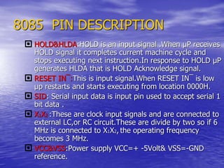 8085 PIN DESCRIPTION
 HOLD&HLDA:HOLD is an input signal .When µP receives
HOLD signal it completes current machine cycle and
stops executing next instruction.In response to HOLD µP
generates HLDA that is HOLD Acknowledge signal.
 RESET IN¯:This is input signal.When RESET IN¯ is low
µp restarts and starts executing from location 0000H.
 SID: Serial input data is input pin used to accept serial 1
bit data .
 X1X2 :These are clock input signals and are connected to
external LC,or RC circuit.These are divide by two so if 6
MHz is connected to X1X2, the operating frequency
becomes 3 MHz.
 VCC&VSS:Power supply VCC=+ -5Volt& VSS=-GND
reference.
 