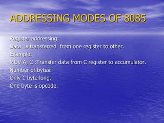 ADDRESSING MODES OF 8085
Register addressing:
Data is transferred from one register to other.
Example:
MOV A, C :Transfer data from C register to accumulator.
Number of bytes:
Only 1 byte long.
One byte is opcode.
 