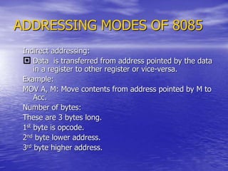 ADDRESSING MODES OF 8085
Indirect addressing:
 Data is transferred from address pointed by the data
in a register to other register or vice-versa.
Example:
MOV A, M: Move contents from address pointed by M to
Acc.
Number of bytes:
These are 3 bytes long.
1st byte is opcode.
2nd byte lower address.
3rd byte higher address.
 
