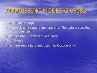 ADDRESSING MODES OF 8085
Implied addressing:
• These doesn’t require any operand. The data is specified
in Opcode itself.
Example: RAL: Rotate left with carry.
No.of Bytes:
These are single byte instruction or Opcode only.
 