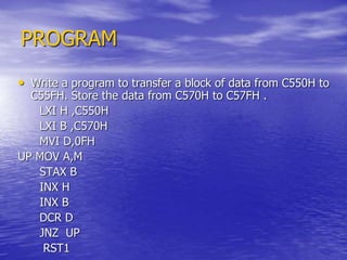 PROGRAM
• Write a program to transfer a block of data from C550H to
C55FH. Store the data from C570H to C57FH .
LXI H ,C550H
LXI B ,C570H
MVI D,0FH
UP MOV A,M
STAX B
INX H
INX B
DCR D
JNZ UP
RST1
 