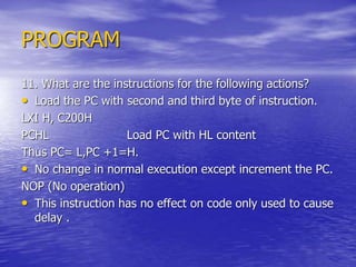 PROGRAM
11. What are the instructions for the following actions?
• Load the PC with second and third byte of instruction.
LXI H, C200H
PCHL Load PC with HL content
Thus PC= L,PC +1=H.
• No change in normal execution except increment the PC.
NOP (No operation)
• This instruction has no effect on code only used to cause
delay .
 