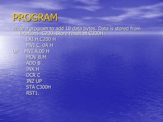 PROGRAM
Write a program to add 10 data bytes. Data is stored from
locations C200. Store result at C300H.
LXI H,C200 H
MVI C, 0A H
UP MVI A,00 H
MOV B,M
ADD B
INX H
DCR C
JNZ UP
STA C300H
RST1.
 