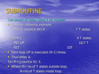 SUBROUTINE
Calculation of Delay using 8 bit counter:
• Consider following example:
MVI C, count(8 bit) H 7 T states
UP DCR C 4 T states
JNZ UP 10/7 T
RET 10T
• Here loop UP is executed (N-1) times.
• Thus delay is
Td=M+[(count)x N) -3.
• Where M= no.of T states outside loop.
N=no.of T states inside loop.
 