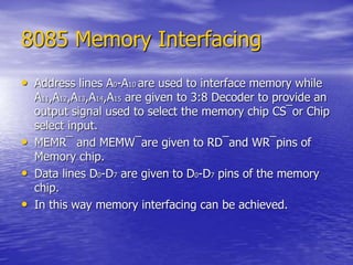 8085 Memory Interfacing
• Address lines A0-A10 are used to interface memory while
A11,A12,A13,A14,A15 are given to 3:8 Decoder to provide an
output signal used to select the memory chip CS¯or Chip
select input.
• MEMR¯ and MEMW¯are given to RD¯and WR¯pins of
Memory chip.
• Data lines D0-D7 are given to D0-D7 pins of the memory
chip.
• In this way memory interfacing can be achieved.
 