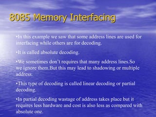 8085 Memory Interfacing
•In this example we saw that some address lines are used for
interfacing while others are for decoding.
•It is called absolute decoding.
•We sometimes don’t requires that many address lines.So
we ignore them.But this may lead to shadowing or multiple
address.
•This type of decoding is called linear decoding or partial
decoding.
•In partial decoding wastage of address takes place but it
requires less hardware and cost is also less as compared with
absolute one.
 