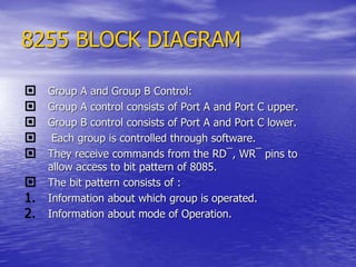 8255 BLOCK DIAGRAM
 Group A and Group B Control:
 Group A control consists of Port A and Port C upper.
 Group B control consists of Port A and Port C lower.
 Each group is controlled through software.
 They receive commands from the RD¯, WR¯ pins to
allow access to bit pattern of 8085.
 The bit pattern consists of :
1. Information about which group is operated.
2. Information about mode of Operation.
 