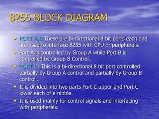 8255 BLOCK DIAGRAM
• PORT A,B:These are bi-directional 8 bit ports each and
are used to interface 8255 with CPU or peripherals.
• Port A is controlled by Group A while Port B is
controlled by Group B Control.
• PORT C: This is a bi-directional 8 bit port controlled
partially by Group A control and partially by Group B
control .
• It is divided into two parts Port C upper and Port C
lower each of a nibble.
• It is used mainly for control signals and interfacing
with peripherals.
 