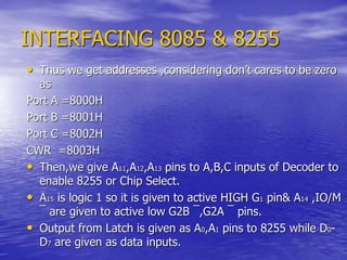 INTERFACING 8085 & 8255
• Thus we get addresses ,considering don’t cares to be zero
as
Port A =8000H
Port B =8001H
Port C =8002H
CWR =8003H
• Then,we give A11,A12,A13 pins to A,B,C inputs of Decoder to
enable 8255 or Chip Select.
• A15 is logic 1 so it is given to active HIGH G1 pin& A14 ,IO/M
¯ are given to active low G2B ¯,G2A ¯ pins.
• Output from Latch is given as A0,A1 pins to 8255 while D0-
D7 are given as data inputs.
 