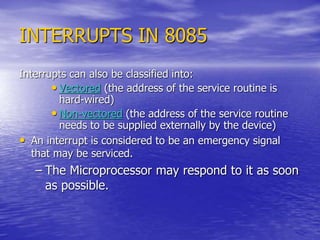 INTERRUPTS IN 8085
Interrupts can also be classified into:
• Vectored (the address of the service routine is
hard-wired)
• Non-vectored (the address of the service routine
needs to be supplied externally by the device)
• An interrupt is considered to be an emergency signal
that may be serviced.
– The Microprocessor may respond to it as soon
as possible.
 