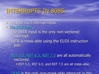 INTERRUPTS IN 8085
• The 8085 has 5 interrupt inputs.
• The INTR input.
The INTR input is the only non-vectored
interrupt.
INTR is mask-able using the EI/DI instruction
pair.
RST 5.5, RST 6.5, RST 7.5 are all automatically
vectored.
• RST 5.5, RST 6.5, and RST 7.5 are all mask-able.
 