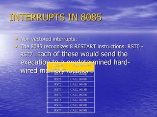 INTERRUPTS IN 8085
• Non vectored interrupts:
• The 8085 recognizes 8 RESTART instructions: RST0 -
RST7 . Each of these would send the
execution to a predetermined hard-
wired memory location:
Restart
Instruction
Equivalent to
RST0 CALL 0000H
RST1 CALL 0008H
RST2 CALL 0010H
RST3 CALL 0018H
RST4 CALL 0020H
RST5 CALL 0028H
RST6 CALL 0030H
RST7 CALL 0038H
 