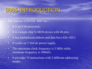 8085 INTRODUCTION
The features of INTEL 8085 are :
• It is an 8 bit processor.
• It is a single chip N-MOS device with 40 pins.
• It has multiplexed address and data bus.(AD0-AD7).
• It works on 5 Volt dc power supply.
• The maximum clock frequency is 3 MHz while
minimum frequency is 500kHz.
• It provides 74 instructions with 5 different addressing
modes.
 